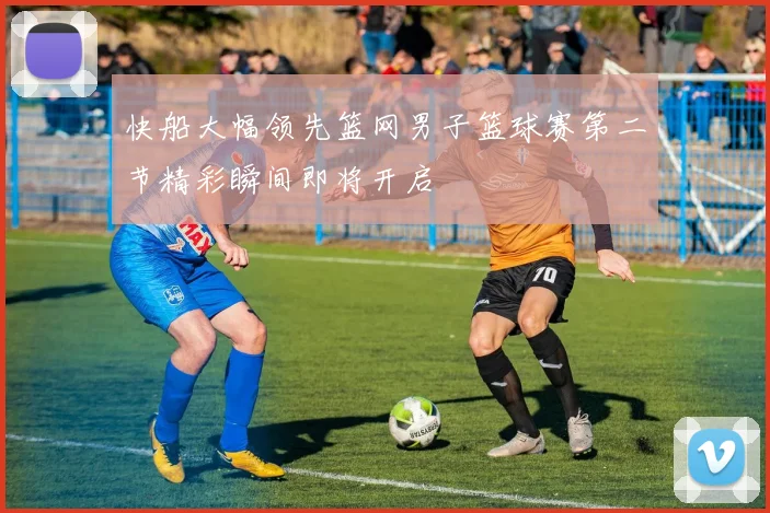 快船大幅领先篮网男子篮球赛第二节精彩瞬间即将开启