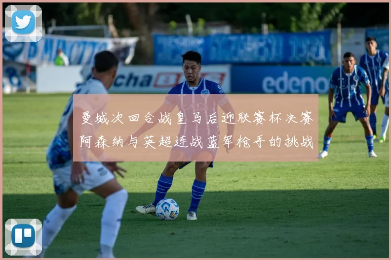 曼城次回合战皇马后迎联赛杯决赛阿森纳与英超连战蓝军枪手的挑战