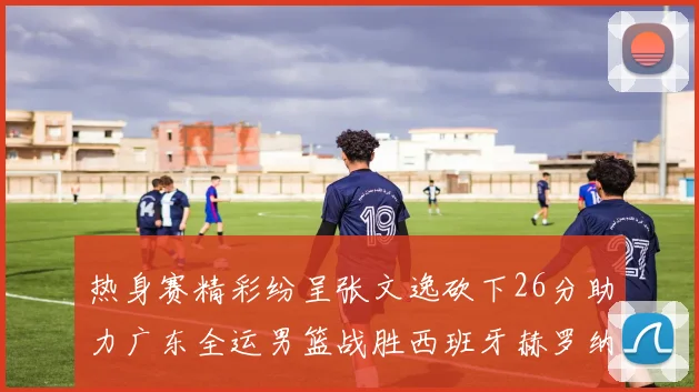 热身赛精彩纷呈张文逸砍下26分助力广东全运男篮战胜西班牙赫罗纳队