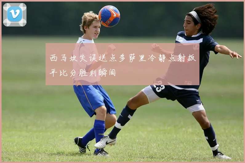 西马坎失误送点多萨里冷静点射扳平比分胜利瞬间
