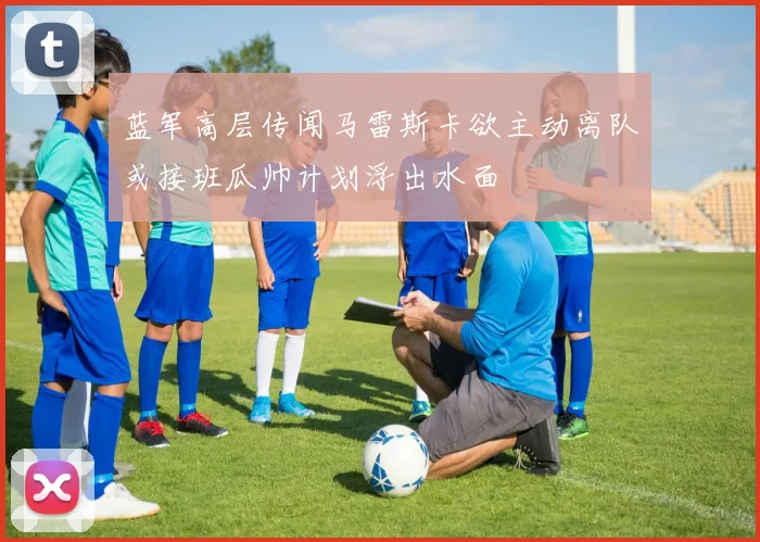 蓝军高层传闻马雷斯卡欲主动离队或接班瓜帅计划浮出水面