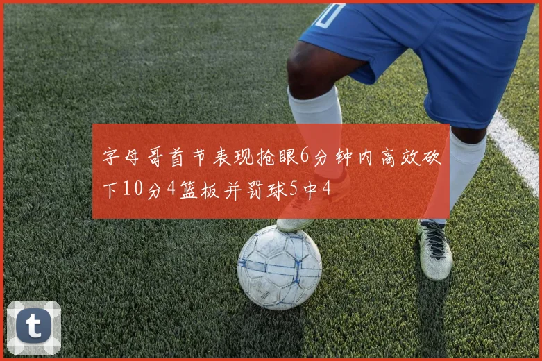 字母哥首节表现抢眼6分钟内高效砍下10分4篮板并罚球5中4