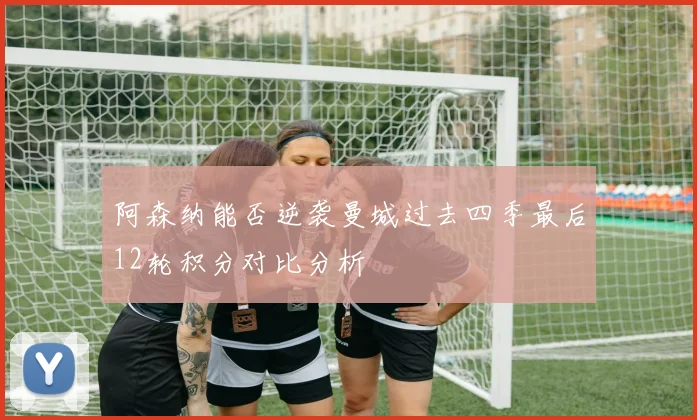 阿森纳能否逆袭曼城过去四季最后12轮积分对比分析