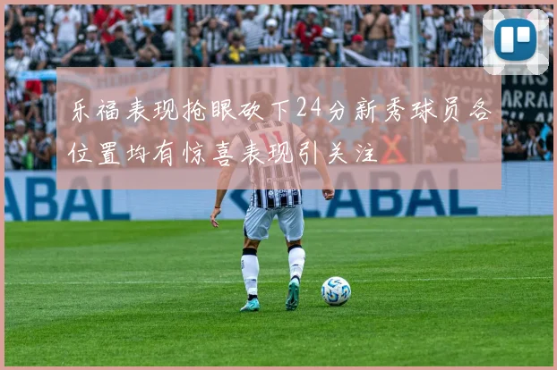 乐福表现抢眼砍下24分新秀球员各位置均有惊喜表现引关注