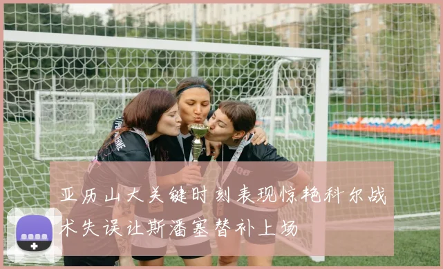 亚历山大关键时刻表现惊艳科尔战术失误让斯潘塞替补上场
