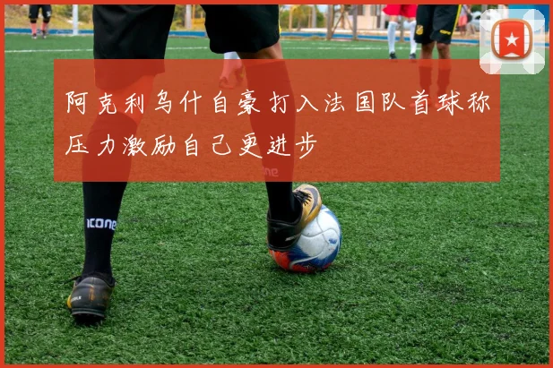 阿克利乌什自豪打入法国队首球称压力激励自己更进步