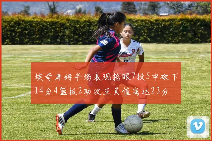埃奇库姆半场表现抢眼7投5中砍下14分4篮板2助攻正负值高达23分