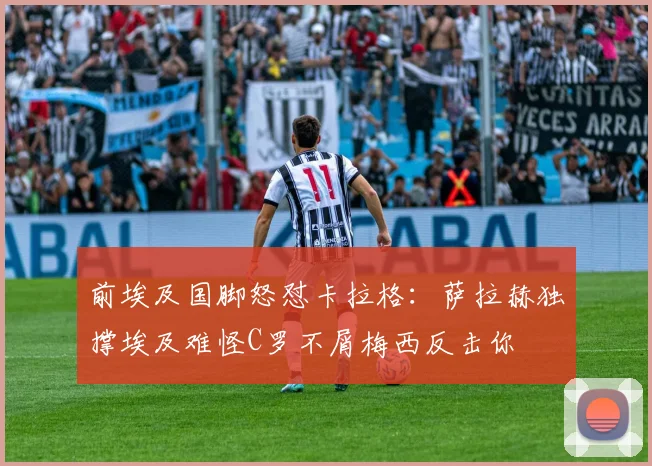 前埃及国脚怒怼卡拉格：萨拉赫独撑埃及难怪C罗不屑梅西反击你