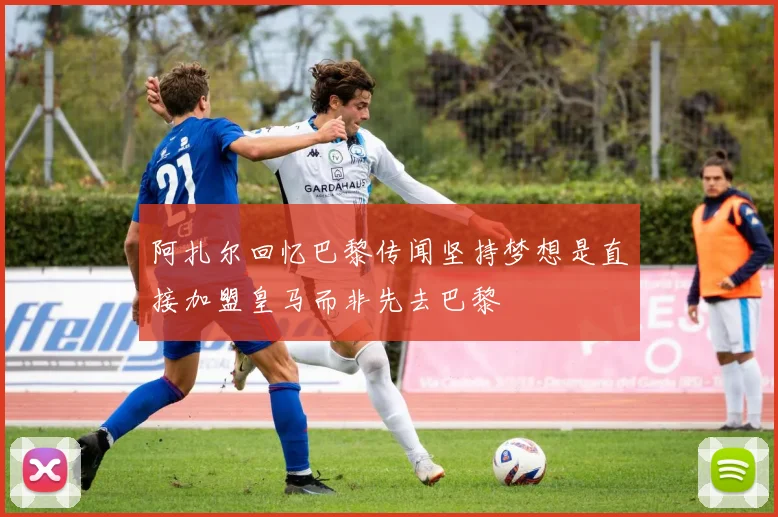 阿扎尔回忆巴黎传闻坚持梦想是直接加盟皇马而非先去巴黎