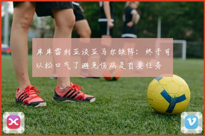 库库雷利亚谈亚马尔缺阵：终于可以松口气了避免伤病是首要任务