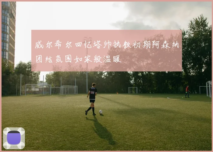威尔希尔回忆塔帅执教初期阿森纳团结氛围如家般温暖