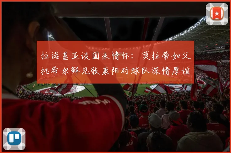 拉诺基亚谈国米情怀：莫拉蒂如父托希尔鲜见张康阳对球队深情厚谊