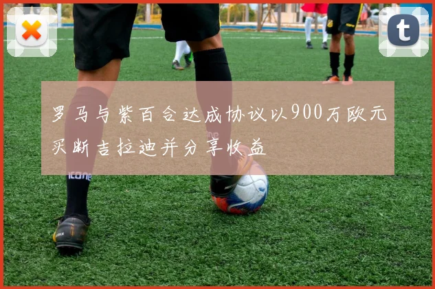 罗马与紫百合达成协议以900万欧元买断吉拉迪并分享收益
