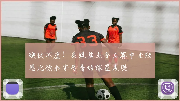 硬仗不虚！美媒盘点季后赛中击败恩比德和字母哥的球星表现