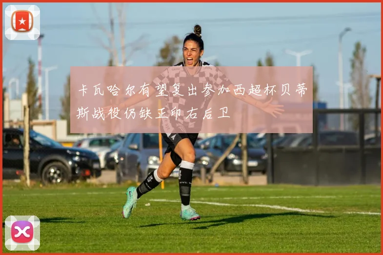 卡瓦哈尔有望复出参加西超杯贝蒂斯战役仍缺正印右后卫