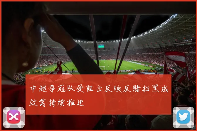 中超争冠队受阻击反映反赌扫黑成效需持续推进