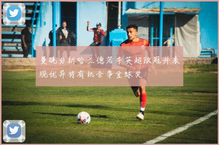 曼晚分析哈兰德若夺英超欧冠并表现优异将有机会争金球奖
