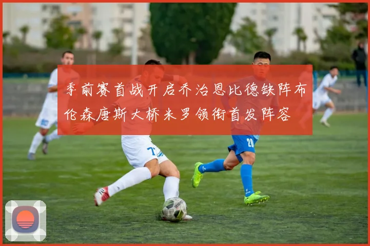 季前赛首战开启乔治恩比德缺阵布伦森唐斯大桥米罗领衔首发阵容