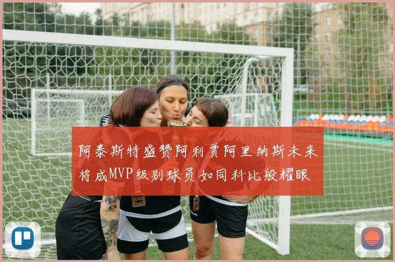 阿泰斯特盛赞阿利贾阿里纳斯未来将成MVP级别球员如同科比般耀眼