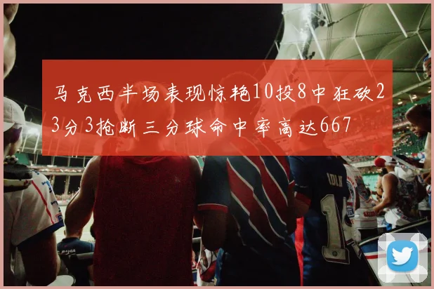 马克西半场表现惊艳10投8中狂砍23分3抢断三分球命中率高达667