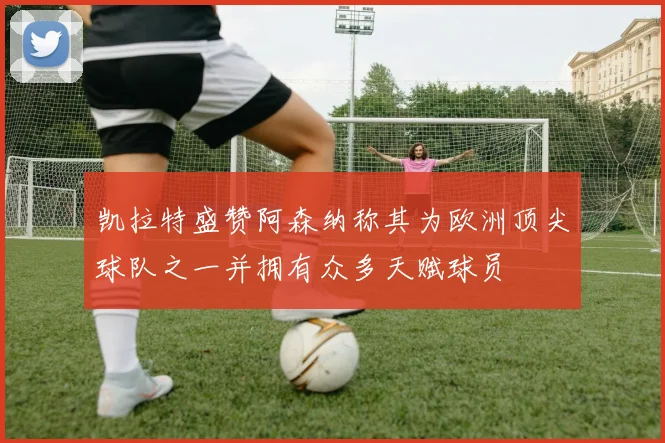 凯拉特盛赞阿森纳称其为欧洲顶尖球队之一并拥有众多天赋球员