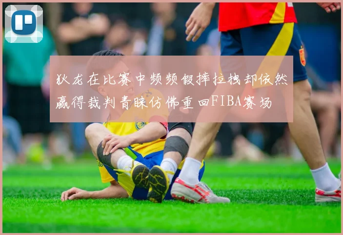 狄龙在比赛中频频假摔拉拽却依然赢得裁判青睐仿佛重回FIBA赛场