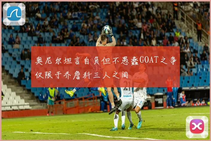 奥尼尔坦言自负但不愚蠢GOAT之争仅限于乔詹科三人之间