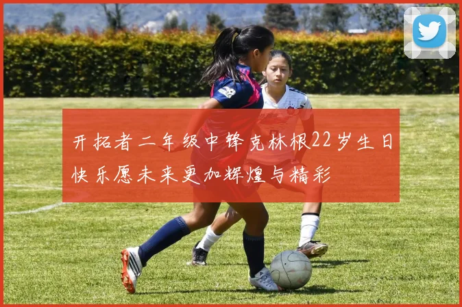 开拓者二年级中锋克林根22岁生日快乐愿未来更加辉煌与精彩