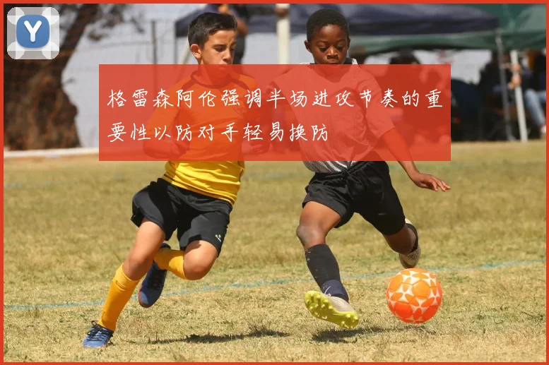 格雷森阿伦强调半场进攻节奏的重要性以防对手轻易换防