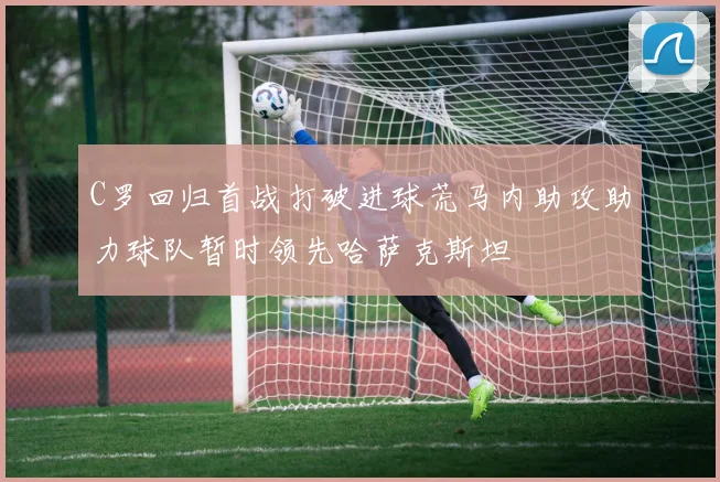 C罗回归首战打破进球荒马内助攻助力球队暂时领先哈萨克斯坦