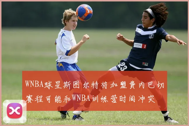WNBA球星斯图尔特将加盟费内巴切赛程可能和WNBA训练营时间冲突