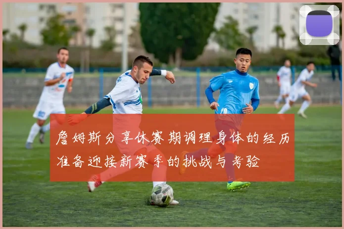 詹姆斯分享休赛期调理身体的经历准备迎接新赛季的挑战与考验