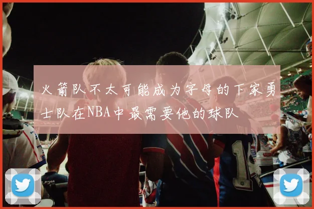 火箭队不太可能成为字母的下家勇士队在NBA中最需要他的球队