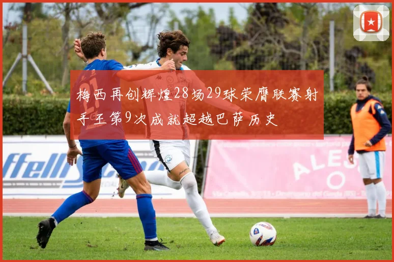 梅西再创辉煌28场29球荣膺联赛射手王第9次成就超越巴萨历史