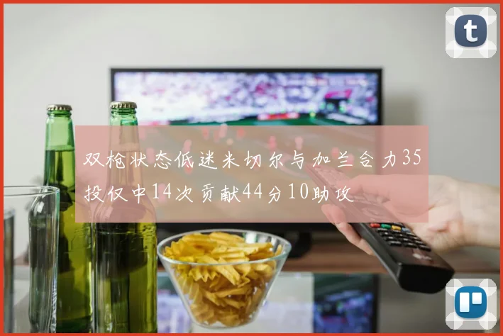 双枪状态低迷米切尔与加兰合力35投仅中14次贡献44分10助攻