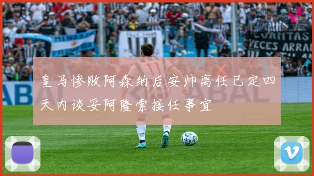 皇马惨败阿森纳后安帅离任已定四天内谈妥阿隆索接任事宜