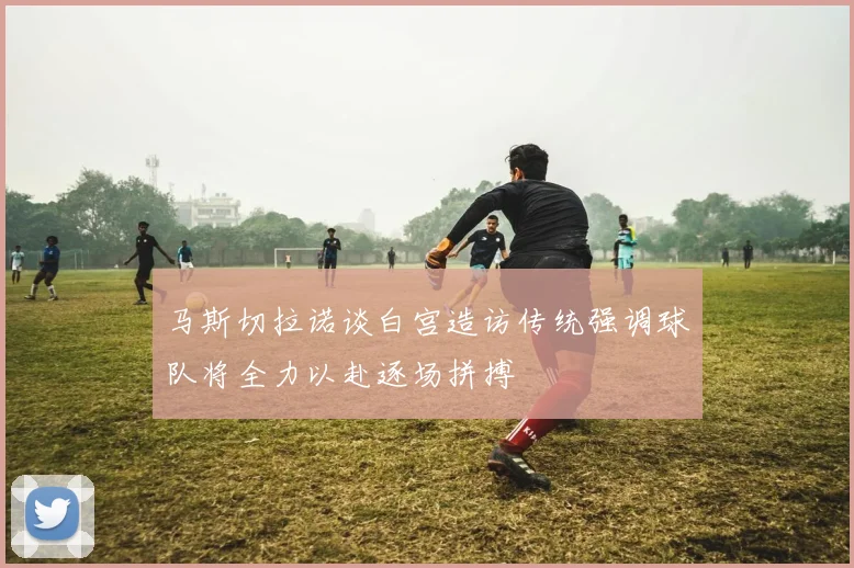 马斯切拉诺谈白宫造访传统强调球队将全力以赴逐场拼搏