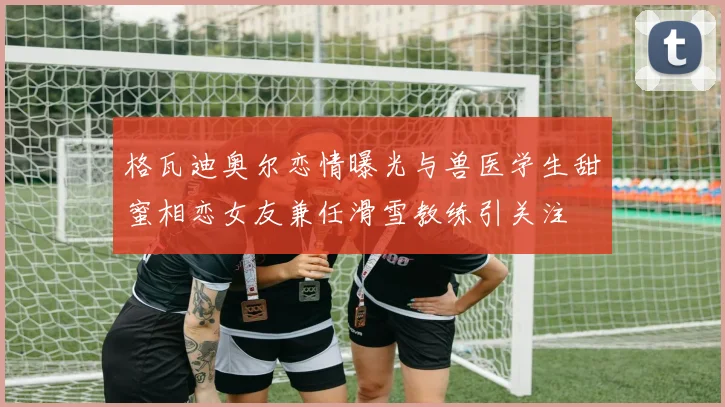 格瓦迪奥尔恋情曝光与兽医学生甜蜜相恋女友兼任滑雪教练引关注